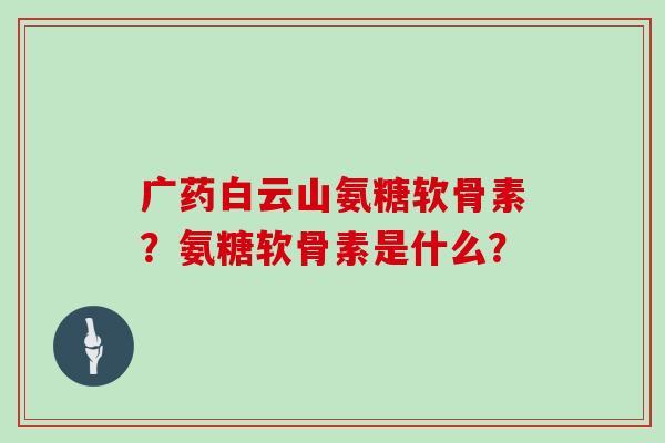 广药白云山氨糖软骨素?氨糖软骨素是什么? 广药白云山氨糖软骨素?氨糖软骨素是什么?