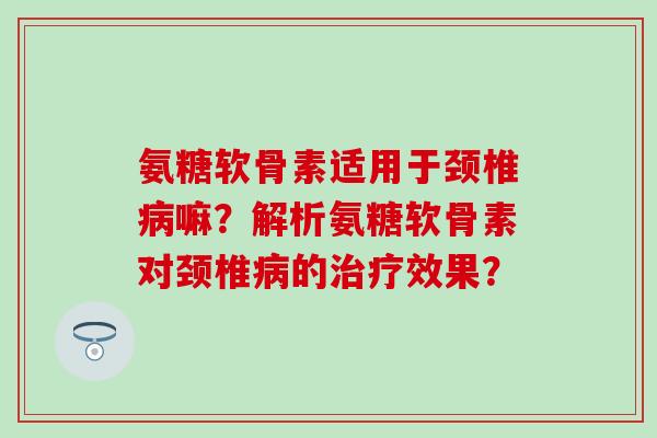 氨糖软骨素适用于颈椎嘛？解析氨糖软骨素对颈椎的效果？
