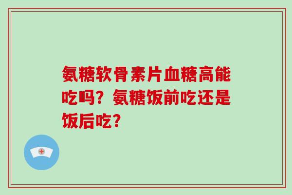 氨糖软骨素片高能吃吗？氨糖饭前吃还是饭后吃？