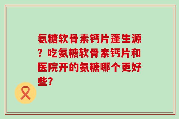 氨糖软骨素钙片蓬生源?吃氨糖软骨素钙片和医院开的氨糖哪个更好些? 氨糖软骨素钙片蓬生源?吃氨糖软骨素钙片和医院开的氨糖哪个更好些?