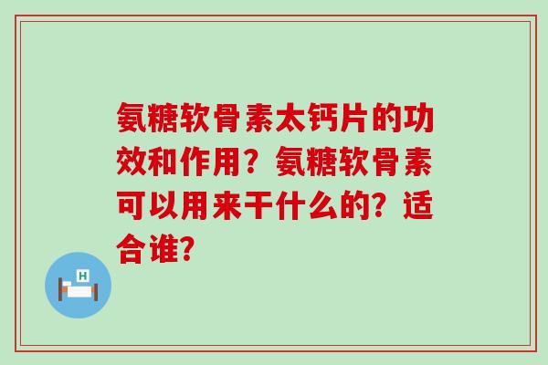 氨糖软骨素太钙片的功效和作用？氨糖软骨素可以用来干什么的？适合谁？