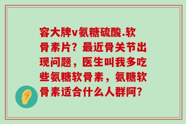 容大牌v氨糖硫酸.软骨素片?近骨关节出现问题,医生叫我多吃些氨糖软骨素,氨糖软骨素适合什么人群阿? 容大牌v氨糖硫酸.软骨素片?近骨关节出现问题,医生叫我多吃些氨糖软骨素,氨糖软骨素适合什么人群阿?