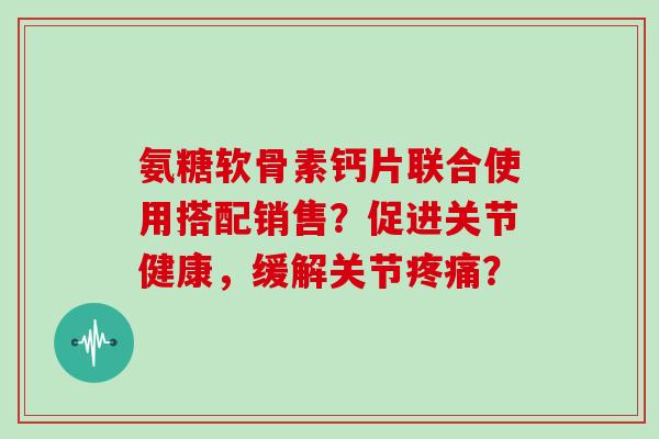 氨糖软骨素钙片联合使用搭配销售？促进关节健康，缓解关节？