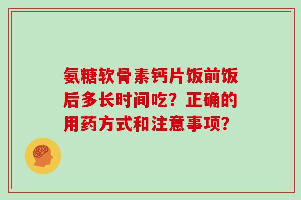 氨糖软骨素钙片饭前饭后多长时间吃?正确的用药方式和注意事项? 氨糖软骨素钙片饭前饭后多长时间吃?正确的用药方式和注意事项?