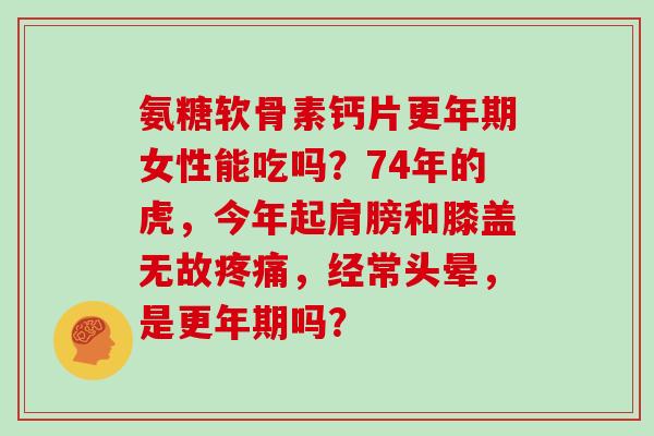 氨糖软骨素钙片女性能吃吗？74年的虎，今年起肩膀和膝盖无故，经常头晕，是吗？