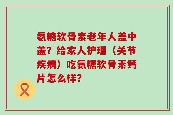 氨糖软骨素老年人盖中盖?给家人护理(关节)吃氨糖软骨素钙片怎么样? 氨糖软骨素老年人盖中盖?给家人护理(关节)吃氨糖软骨素钙片怎么样?