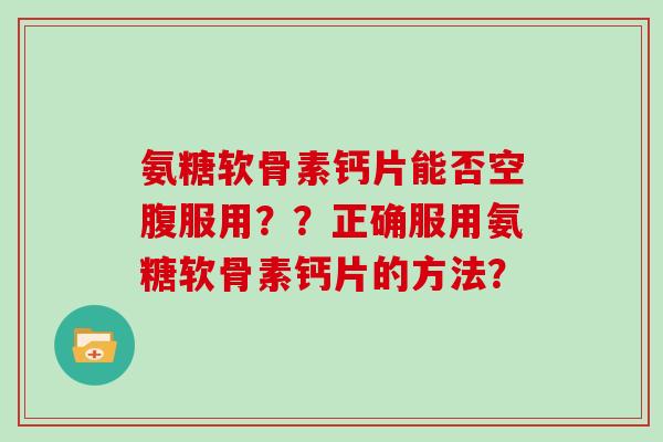 氨糖软骨素钙片能否空腹服用？？正确服用氨糖软骨素钙片的方法？