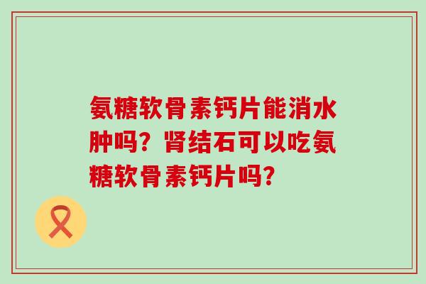 氨糖软骨素钙片能消水肿吗?结石可以吃氨糖软骨素钙片吗? 氨糖软骨素钙片能消水肿吗?结石可以吃氨糖软骨素钙片吗?