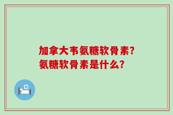加拿大韦氨糖软骨素?氨糖软骨素是什么? 加拿大韦氨糖软骨素?氨糖软骨素是什么?