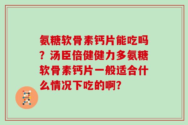 氨糖软骨素钙片能吃吗？汤臣倍健健力多氨糖软骨素钙片一般适合什么情况下吃的啊？