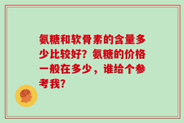 氨糖和软骨素的含量多少比较好?氨糖的价格一般在多少,谁给个参考我? 氨糖和软骨素的含量多少比较好?氨糖的价格一般在多少,谁给个参考我?