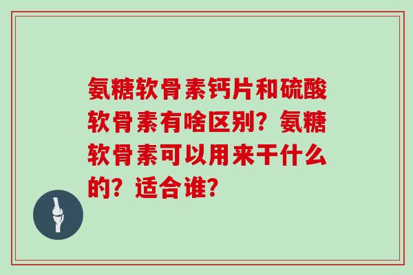 氨糖软骨素钙片和硫酸软骨素有啥区别？氨糖软骨素可以用来干什么的？适合谁？