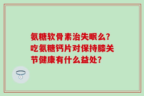 氨糖软骨素么？吃氨糖钙片对保持膝关节健康有什么益处？