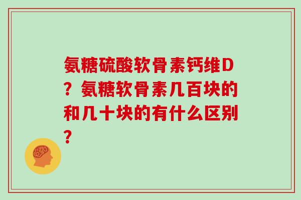 氨糖硫酸软骨素钙维D？氨糖软骨素几百块的和几十块的有什么区别？
