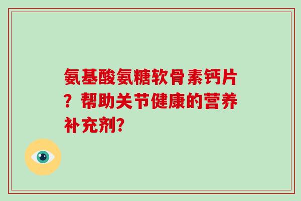 氨基酸氨糖软骨素钙片?帮助关节健康的营养补充剂? 氨基酸氨糖软骨素钙片?帮助关节健康的营养补充剂?
