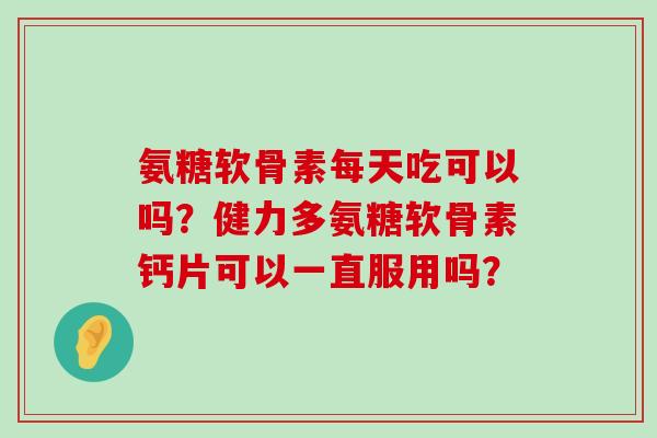 氨糖软骨素每天吃可以吗?健力多氨糖软骨素钙片可以一直服用吗? 氨糖软骨素每天吃可以吗?健力多氨糖软骨素钙片可以一直服用吗?
