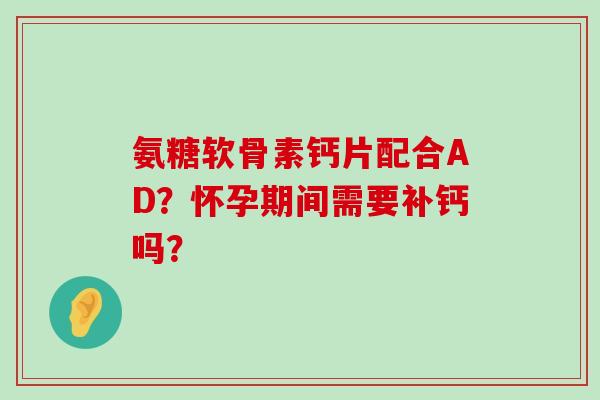 氨糖软骨素钙片配合AD?怀孕期间需要补钙吗? 氨糖软骨素钙片配合AD?怀孕期间需要补钙吗?