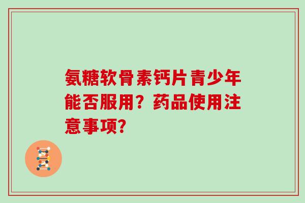 氨糖软骨素钙片青少年能否服用?药品使用注意事项? 氨糖软骨素钙片青少年能否服用?药品使用注意事项?