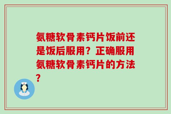 氨糖软骨素钙片饭前还是饭后服用?正确服用氨糖软骨素钙片的方法? 氨糖软骨素钙片饭前还是饭后服用?正确服用氨糖软骨素钙片的方法?
