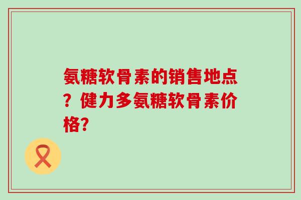 氨糖软骨素的销售地点？健力多氨糖软骨素价格？