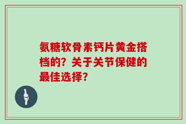 氨糖软骨素钙片黄金搭档的？关于关节保健的佳选择？