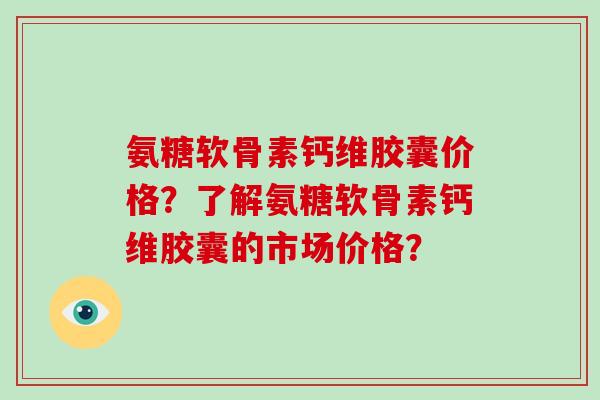 氨糖软骨素钙维胶囊价格?了解氨糖软骨素钙维胶囊的市场价格? 氨糖软骨素钙维胶囊价格?了解氨糖软骨素钙维胶囊的市场价格?