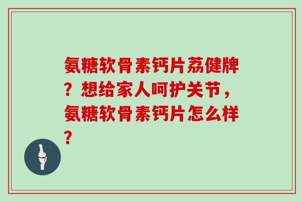 氨糖软骨素钙片荔健牌？想给家人呵护关节，氨糖软骨素钙片怎么样？