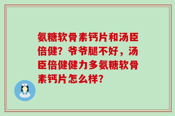 氨糖软骨素钙片和汤臣倍健?爷爷腿不好,汤臣倍健健力多氨糖软骨素钙片怎么样? 氨糖软骨素钙片和汤臣倍健?爷爷腿不好,汤臣倍健健力多氨糖软骨素钙片怎么样?