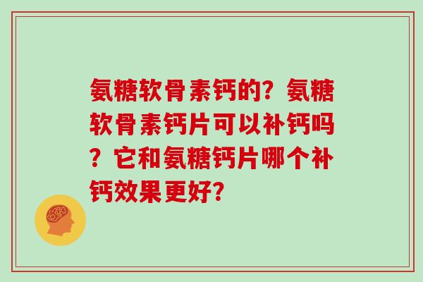 氨糖软骨素钙的?氨糖软骨素钙片可以补钙吗?它和氨糖钙片哪个补钙效果更好? 氨糖软骨素钙的?氨糖软骨素钙片可以补钙吗?它和氨糖钙片哪个补钙效果更好?