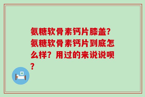 氨糖软骨素钙片膝盖?氨糖软骨素钙片到底怎么样?用过的来说说呗? 氨糖软骨素钙片膝盖?氨糖软骨素钙片到底怎么样?用过的来说说呗?