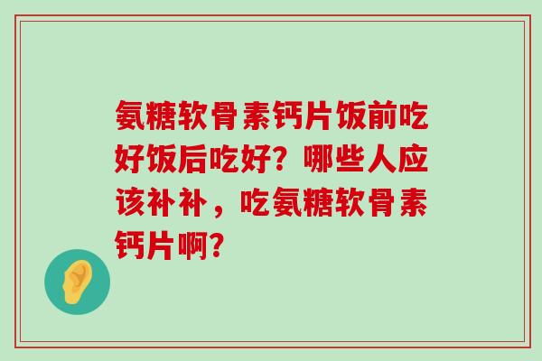 氨糖软骨素钙片饭前吃好饭后吃好?哪些人应该补补,吃氨糖软骨素钙片啊? 氨糖软骨素钙片饭前吃好饭后吃好?哪些人应该补补,吃氨糖软骨素钙片啊?