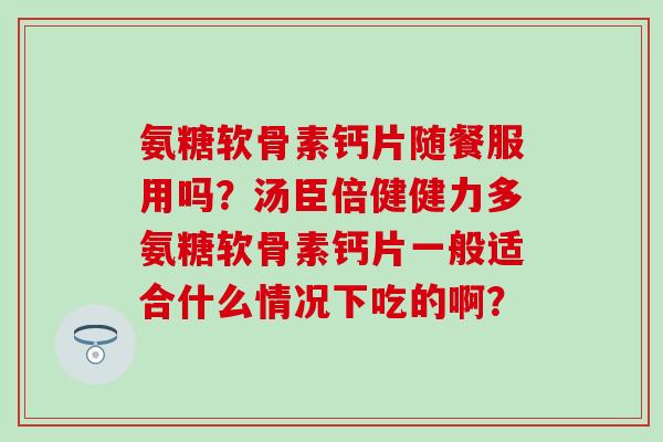 氨糖软骨素钙片随餐服用吗？汤臣倍健健力多氨糖软骨素钙片一般适合什么情况下吃的啊？