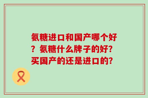 氨糖进口和国产哪个好?氨糖什么牌子的好?买国产的还是进口的? 氨糖进口和国产哪个好?氨糖什么牌子的好?买国产的还是进口的?