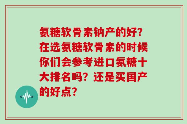 氨糖软骨素钠产的好?在选氨糖软骨素的时候你们会参考进口氨糖十大排名吗?还是买国产的好点? 氨糖软骨素钠产的好?在选氨糖软骨素的时候你们会参考进口氨糖十大排名吗?还是买国产的好点?