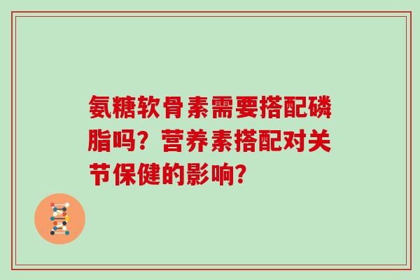 氨糖软骨素需要搭配磷脂吗？营养素搭配对关节保健的影响？