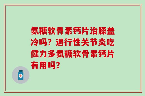 氨糖软骨素钙片膝盖冷吗？吃健力多氨糖软骨素钙片有用吗？