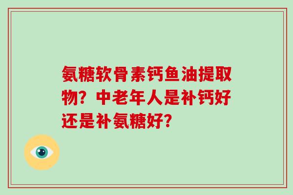 氨糖软骨素钙鱼油提取物?中老年人是补钙好还是补氨糖好? 氨糖软骨素钙鱼油提取物?中老年人是补钙好还是补氨糖好?