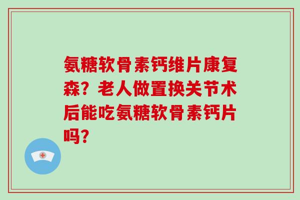 氨糖软骨素钙维片康复森？老人做置换关节术后能吃氨糖软骨素钙片吗？