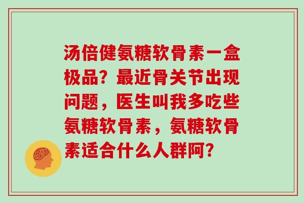 汤倍健氨糖软骨素一盒极品？近骨关节出现问题，医生叫我多吃些氨糖软骨素，氨糖软骨素适合什么人群阿？