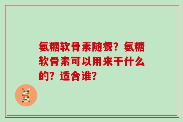 氨糖软骨素随餐?氨糖软骨素可以用来干什么的?适合谁? 氨糖软骨素随餐?氨糖软骨素可以用来干什么的?适合谁?