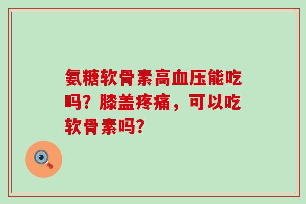 氨糖软骨素高能吃吗?膝盖,可以吃软骨素吗? 氨糖软骨素高能吃吗?膝盖,可以吃软骨素吗?