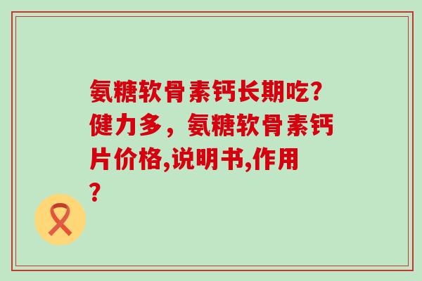 氨糖软骨素钙长期吃?健力多,氨糖软骨素钙片价格,说明书,作用? 氨糖软骨素钙长期吃?健力多,氨糖软骨素钙片价格,说明书,作用?