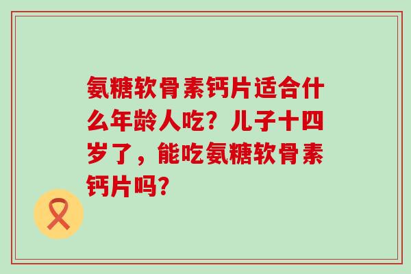 氨糖软骨素钙片适合什么年龄人吃？儿子十四岁了，能吃氨糖软骨素钙片吗？