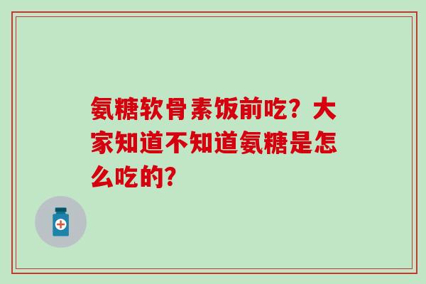 氨糖软骨素饭前吃？大家知道不知道氨糖是怎么吃的？