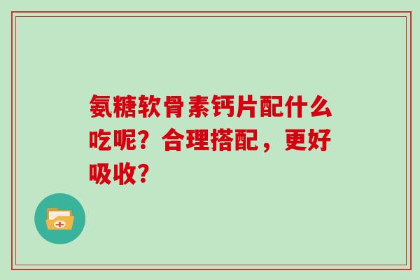 氨糖软骨素钙片配什么吃呢?合理搭配,更好吸收? 氨糖软骨素钙片配什么吃呢?合理搭配,更好吸收?