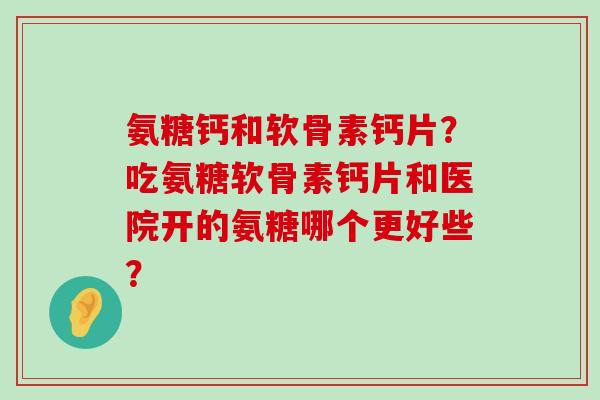 氨糖钙和软骨素钙片?吃氨糖软骨素钙片和医院开的氨糖哪个更好些? 氨糖钙和软骨素钙片?吃氨糖软骨素钙片和医院开的氨糖哪个更好些?