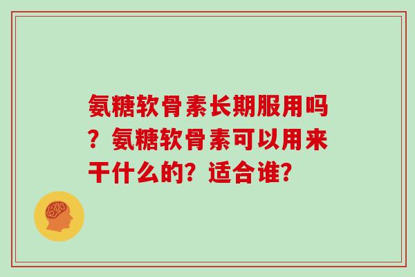 氨糖软骨素长期服用吗?氨糖软骨素可以用来干什么的?适合谁? 氨糖软骨素长期服用吗?氨糖软骨素可以用来干什么的?适合谁?