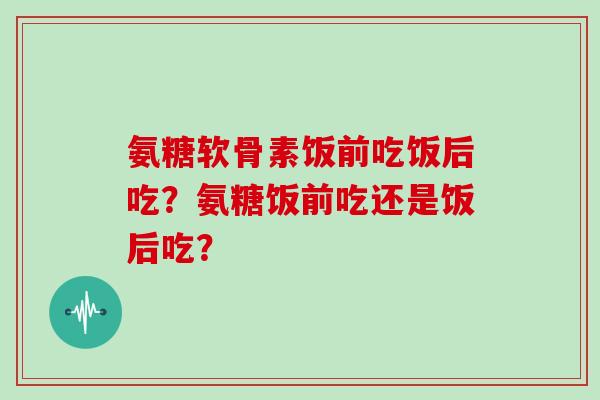 氨糖软骨素饭前吃饭后吃？氨糖饭前吃还是饭后吃？
