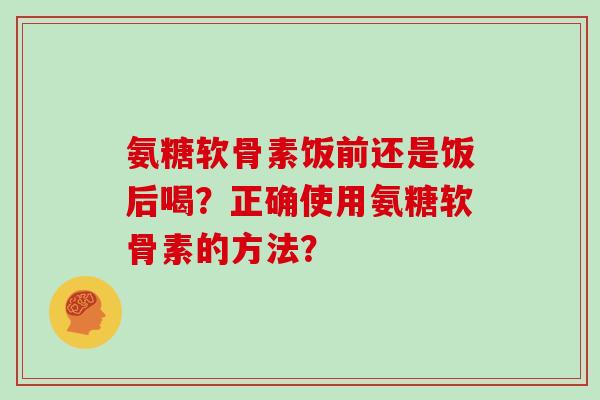 氨糖软骨素饭前还是饭后喝?正确使用氨糖软骨素的方法? 氨糖软骨素饭前还是饭后喝?正确使用氨糖软骨素的方法?