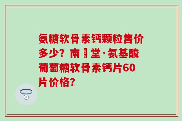 氨糖软骨素钙颗粒售价多少？南雲堂·氨基酸葡萄糖软骨素钙片60片价格？
